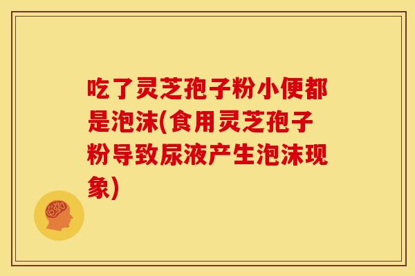 吃了灵芝孢子粉小便都是泡沫(食用灵芝孢子粉导致尿液产生泡沫现象)