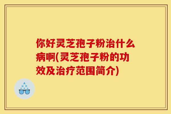 你好灵芝孢子粉治什么病啊(灵芝孢子粉的功效及治疗范围简介)
