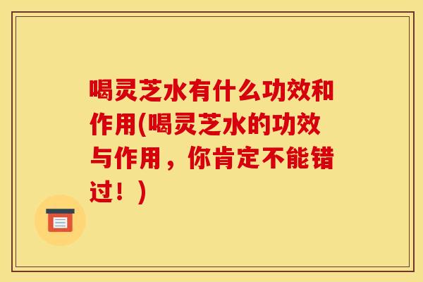 喝灵芝水有什么功效和作用(喝灵芝水的功效与作用,你肯定不能错过!)