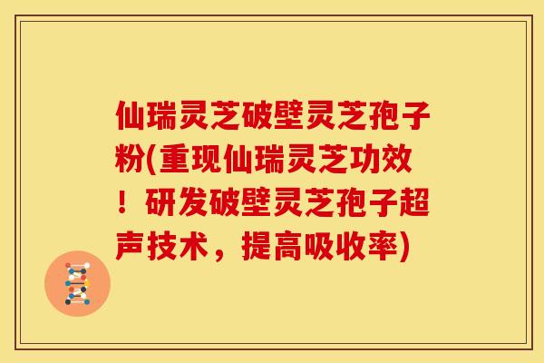 仙瑞灵芝破壁灵芝孢子粉(重现仙瑞灵芝功效！研发破壁灵芝孢子超声技术，提高吸收率)