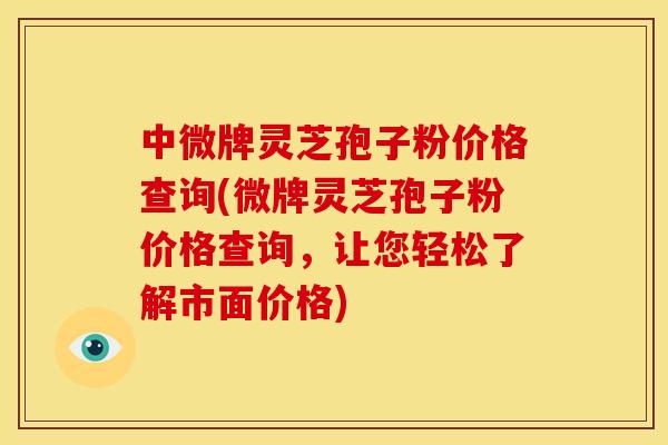 中微牌灵芝孢子粉价格查询(微牌灵芝孢子粉价格查询,让您轻松了解市面价格)
