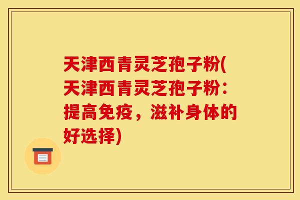 天津西青灵芝孢子粉(天津西青灵芝孢子粉：提高免疫，滋补身体的好选择)