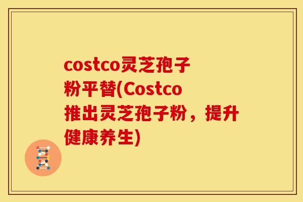 costco灵芝孢子粉平替(Costco推出灵芝孢子粉,提升健康养生)