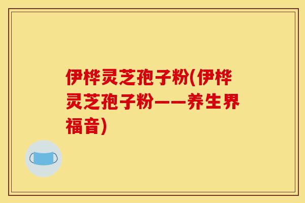 伊桦灵芝孢子粉(伊桦灵芝孢子粉——养生界福音)