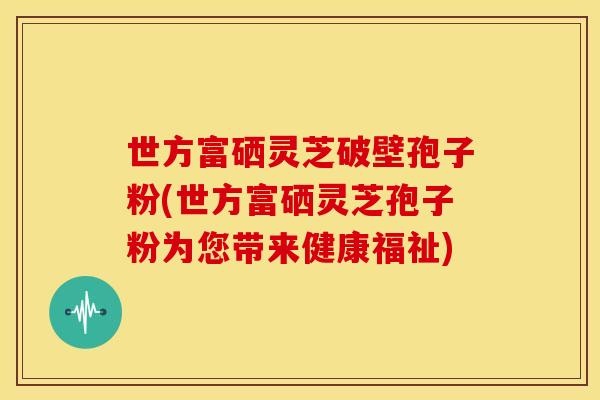 世方富硒灵芝破壁孢子粉(世方富硒灵芝孢子粉为您带来健康福祉)