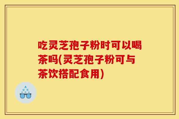 吃灵芝孢子粉时可以喝茶吗(灵芝孢子粉可与茶饮搭配食用)