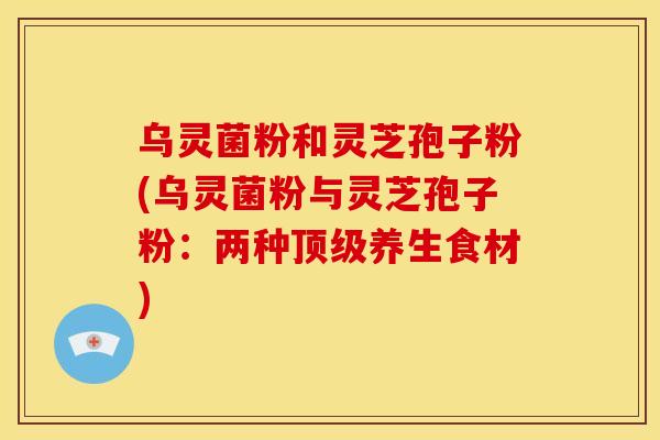 乌灵菌粉和灵芝孢子粉(乌灵菌粉与灵芝孢子粉：两种顶级养生食材)