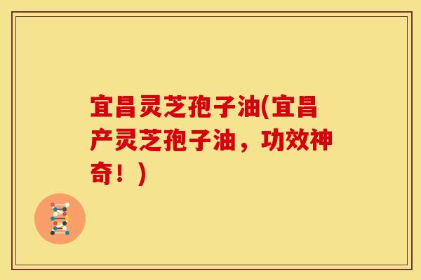 宜昌灵芝孢子油(宜昌产灵芝孢子油,功效神奇!)