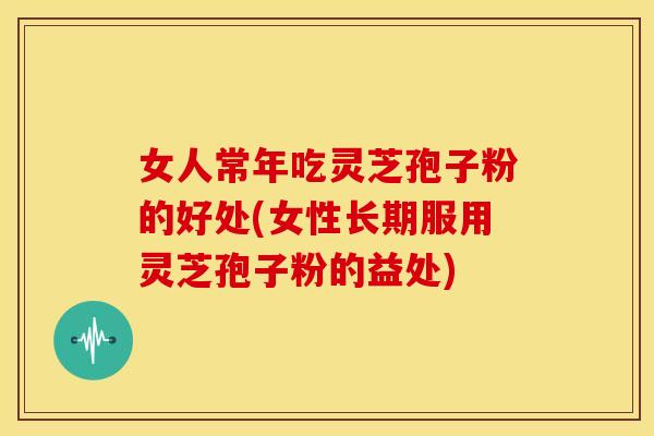 女人常年吃灵芝孢子粉的好处(女性长期服用灵芝孢子粉的益处)