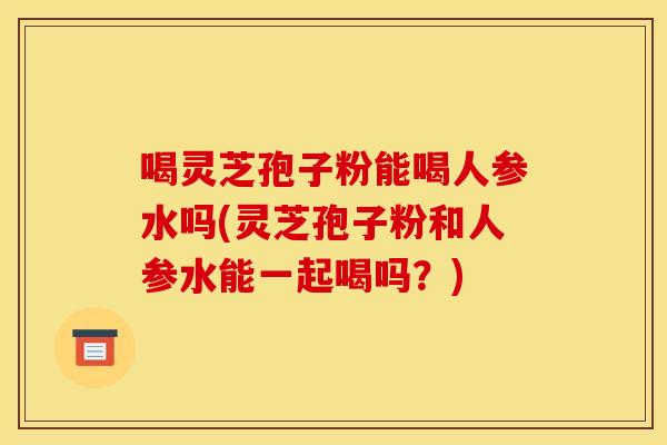 喝灵芝孢子粉能喝人参水吗(灵芝孢子粉和人参水能一起喝吗?)