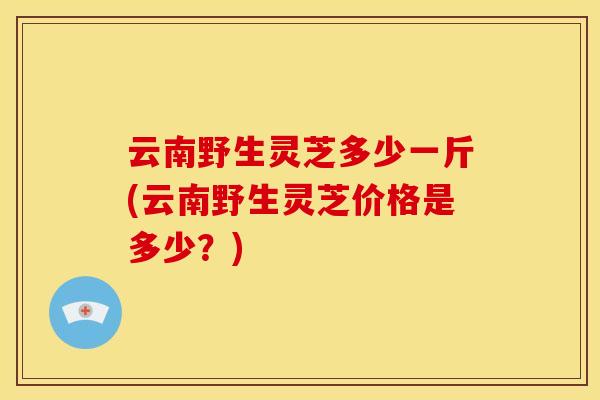 云南野生灵芝多少一斤(云南野生灵芝价格是多少?)