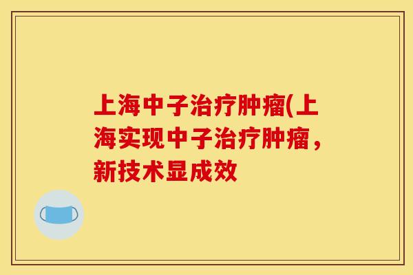 上海中子治疗肿瘤(上海实现中子治疗肿瘤，新技术显成效