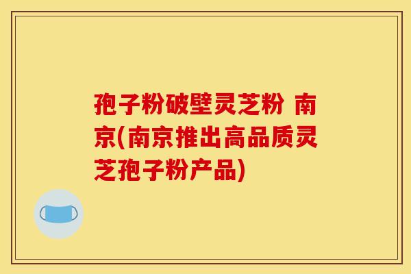 孢子粉破壁灵芝粉 南京(南京推出高品质灵芝孢子粉产品)