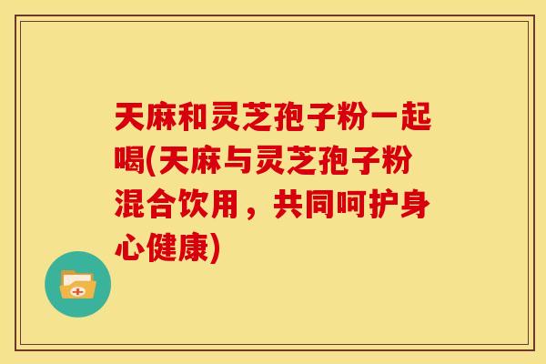 天麻和灵芝孢子粉一起喝(天麻与灵芝孢子粉混合饮用,共同呵护身心健康)