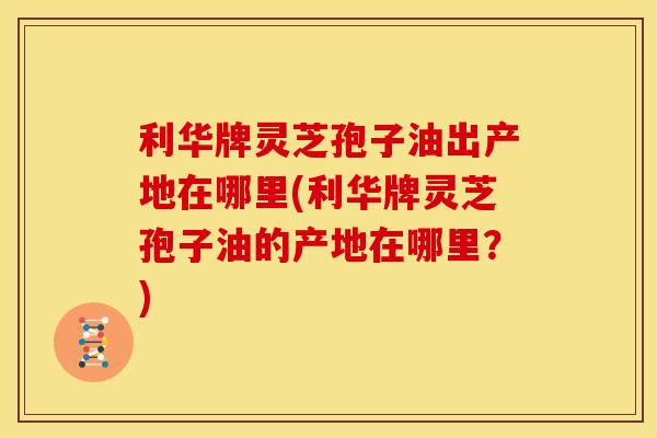 利华牌灵芝孢子油出产地在哪里(利华牌灵芝孢子油的产地在哪里?)