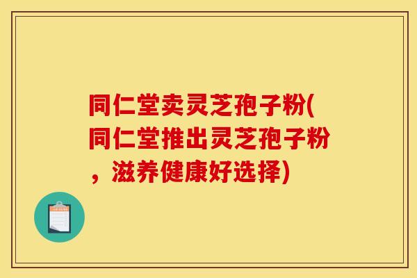 同仁堂卖灵芝孢子粉(同仁堂推出灵芝孢子粉,滋养健康好选择)