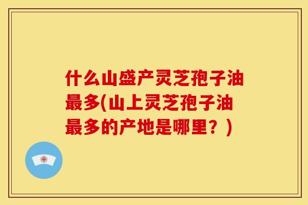 什么山盛产灵芝孢子油最多(山上灵芝孢子油最多的产地是哪里？)