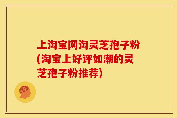 上淘宝网淘灵芝孢子粉(淘宝上好评如潮的灵芝孢子粉推荐)
