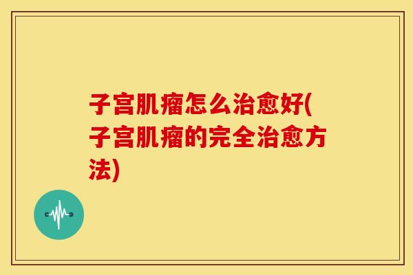 子宫肌瘤怎么治愈好(子宫肌瘤的完全治愈方法)