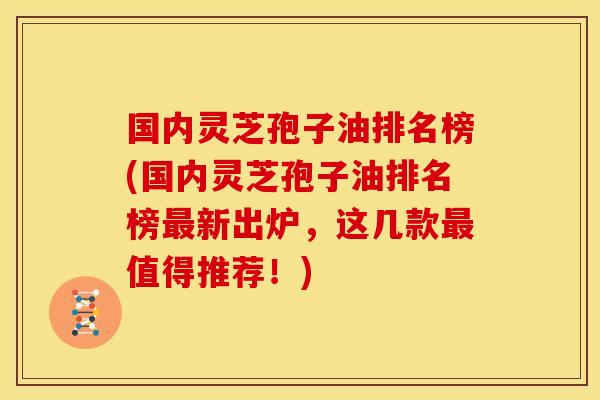 国内灵芝孢子油排名榜(国内灵芝孢子油排名榜最新出炉,这几款最值得推荐!)