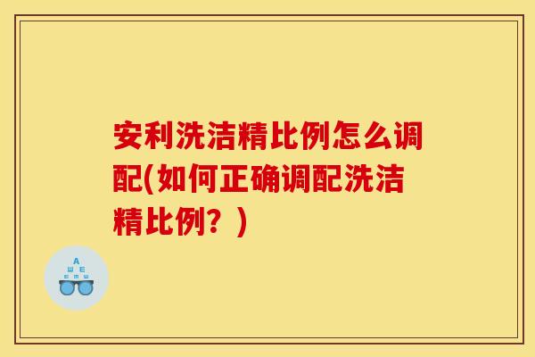 安利洗洁精比例怎么调配(如何正确调配洗洁精比例?)
