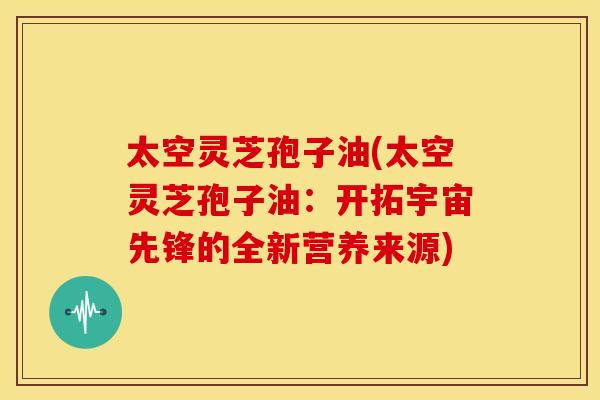 太空灵芝孢子油(太空灵芝孢子油：开拓宇宙先锋的全新营养来源)