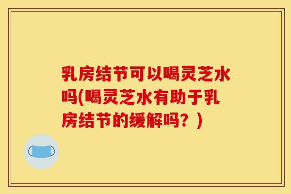 乳房结节可以喝灵芝水吗(喝灵芝水有助于乳房结节的缓解吗?)