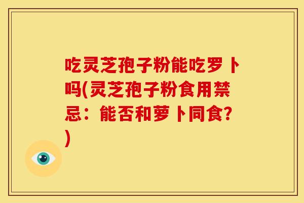 吃灵芝孢子粉能吃罗卜吗(灵芝孢子粉食用禁忌：能否和萝卜同食？)