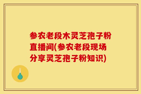 参农老段木灵芝孢子粉直播间(参农老段现场分享灵芝孢子粉知识)