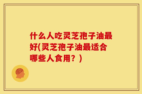 什么人吃灵芝孢子油最好(灵芝孢子油最适合哪些人食用?)