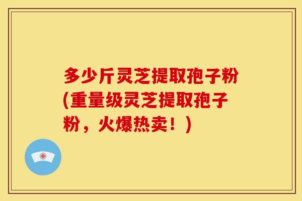 多少斤灵芝提取孢子粉(重量级灵芝提取孢子粉,火爆热卖!)