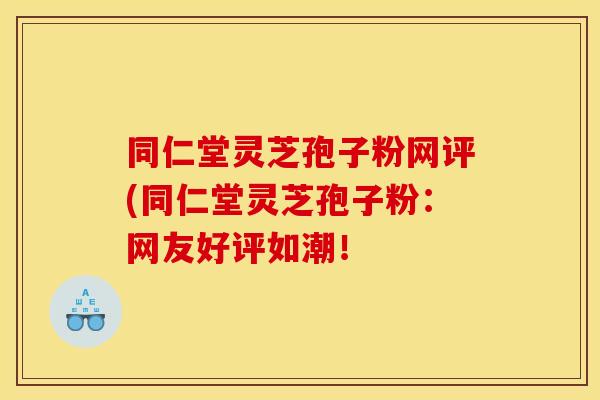 同仁堂灵芝孢子粉网评(同仁堂灵芝孢子粉：网友好评如潮！