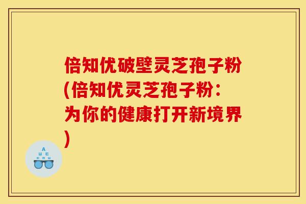 倍知优破壁灵芝孢子粉(倍知优灵芝孢子粉：为你的健康打开新境界)