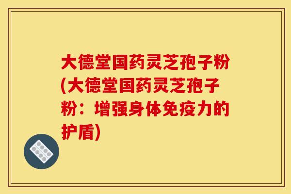 大德堂国药灵芝孢子粉(大德堂国药灵芝孢子粉：增强身体免疫力的护盾)