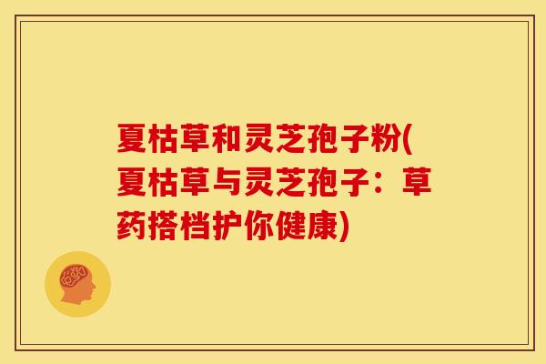 夏枯草和灵芝孢子粉(夏枯草与灵芝孢子:草药搭档护你健康)