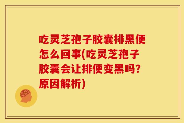 吃灵芝孢子胶囊排黑便怎么回事(吃灵芝孢子胶囊会让排便变黑吗?原因解析)