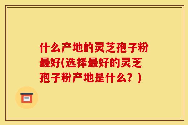 什么产地的灵芝孢子粉最好(选择最好的灵芝孢子粉产地是什么?)