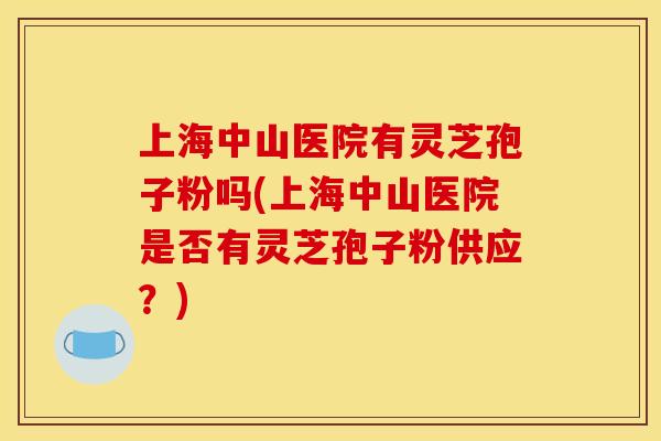 上海中山医院有灵芝孢子粉吗(上海中山医院是否有灵芝孢子粉供应?)
