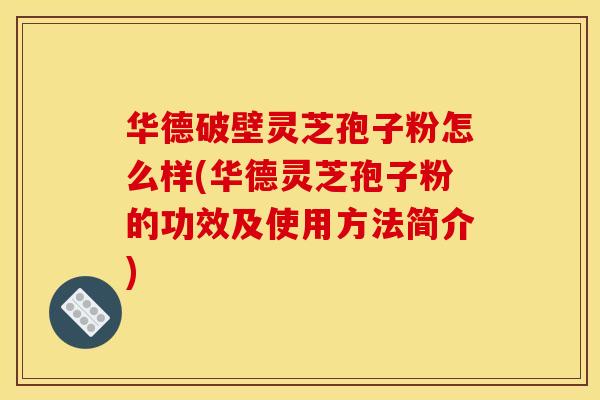 华德破壁灵芝孢子粉怎么样(华德灵芝孢子粉的功效及使用方法简介)