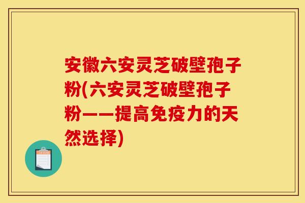 安徽六安灵芝破壁孢子粉(六安灵芝破壁孢子粉——提高免疫力的天然选择)