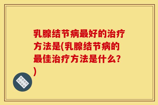 乳腺结节病最好的治疗方法是(乳腺结节病的最佳治疗方法是什么?)