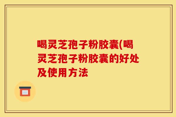 喝灵芝孢子粉胶囊(喝灵芝孢子粉胶囊的好处及使用方法