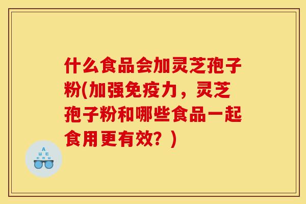 什么食品会加灵芝孢子粉(加强免疫力,灵芝孢子粉和哪些食品一起食用更有效?)