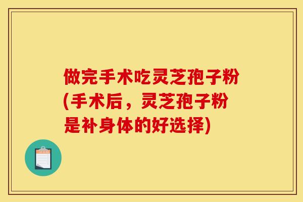 做完手术吃灵芝孢子粉(手术后,灵芝孢子粉是补身体的好选择)