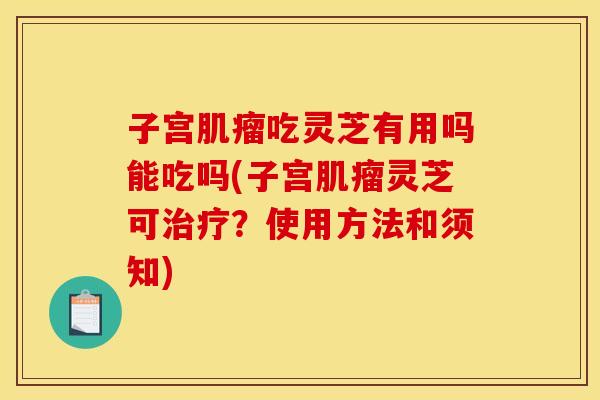 子宫肌瘤吃灵芝有用吗能吃吗(子宫肌瘤灵芝可治疗?使用方法和须知)