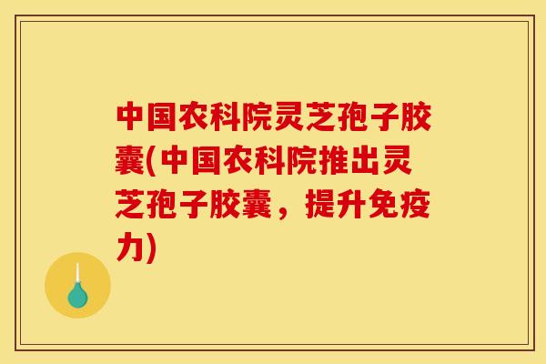 中国农科院灵芝孢子胶囊(中国农科院推出灵芝孢子胶囊,提升免疫力)