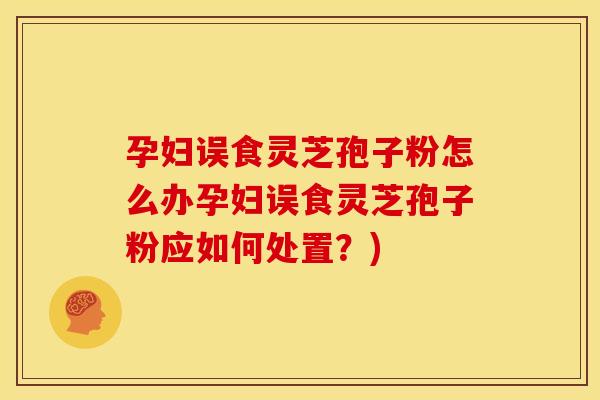 孕妇误食灵芝孢子粉怎么办孕妇误食灵芝孢子粉应如何处置?)
