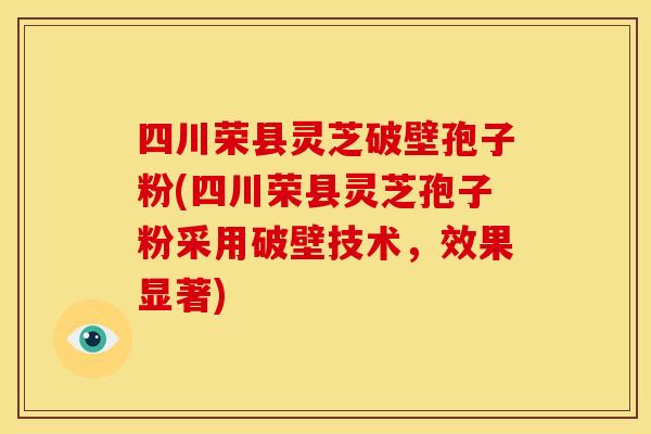 四川荣县灵芝破壁孢子粉(四川荣县灵芝孢子粉采用破壁技术,效果显著)