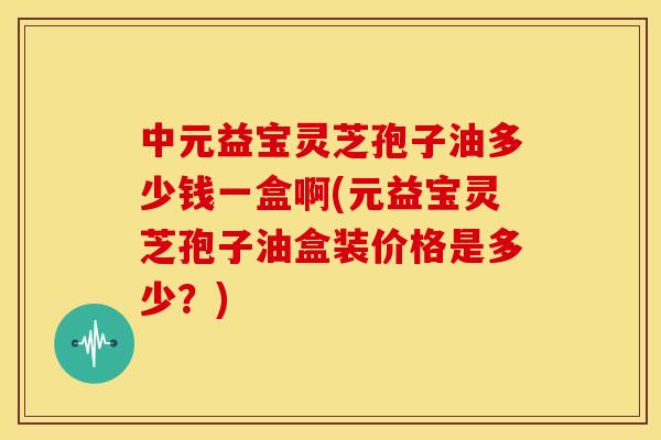 中元益宝灵芝孢子油多少钱一盒啊(元益宝灵芝孢子油盒装价格是多少?)