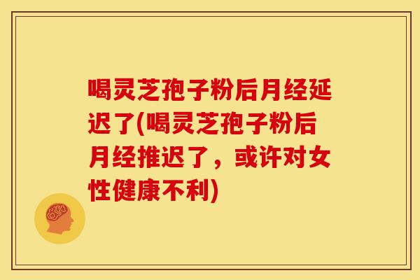 喝灵芝孢子粉后月经延迟了(喝灵芝孢子粉后月经推迟了,或许对女性健康不利)